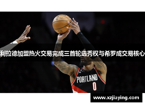 利拉德加盟热火交易完成三首轮选秀权与希罗成交易核心